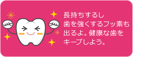 長持ちするし 歯を強くするフッ素も 出るよ。健康な歯を キープしよう。